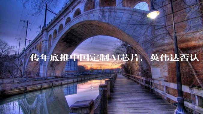 传年底推中国定制AI芯片，英伟达否认_推理_市场_该公司