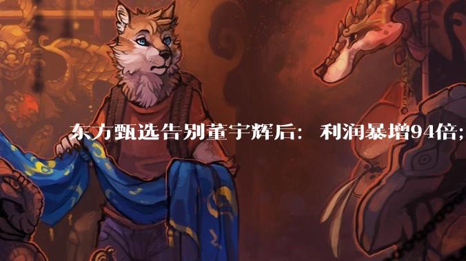 东方甄选告别董宇辉后：利润暴增94倍；员工增400人，薪酬成本反降近4亿_直播_财年_孙进