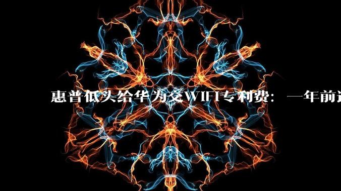 惠普低头给华为交WiFi专利费：一年前还在德国打官司_许可_标准_芯片
