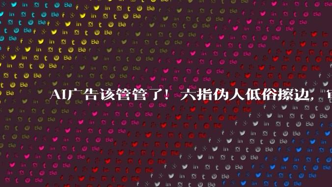 AI广告该管管了！六指伪人低俗擦边，审美垃圾正在批量生产_内容_小雷_审核