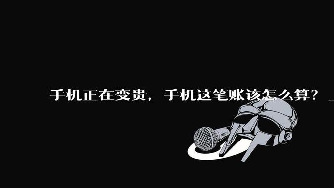 手机正在变贵，手机这笔账该怎么算？_周期_全国_价格