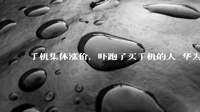 手机集体涨价，吓跑了买手机的人_华为_涨幅_Mate