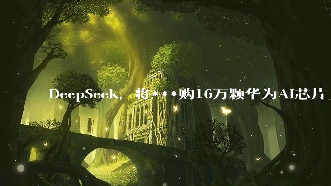 DeepSeek，将***购16万颗华为AI芯片_训练_推理_模型
