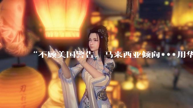 “不顾美国警告，马来西亚倾向***用华为AI芯片”_安瓦尔_***_中国