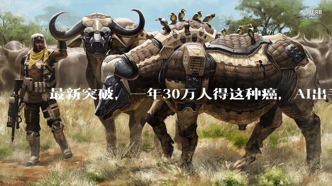 最新突破，一年30万人得这种癌，AI出手了_癌症_患者_癌细胞