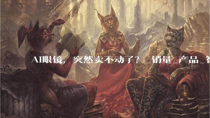 AI眼镜，突然卖不动了？_销量_产品_智能