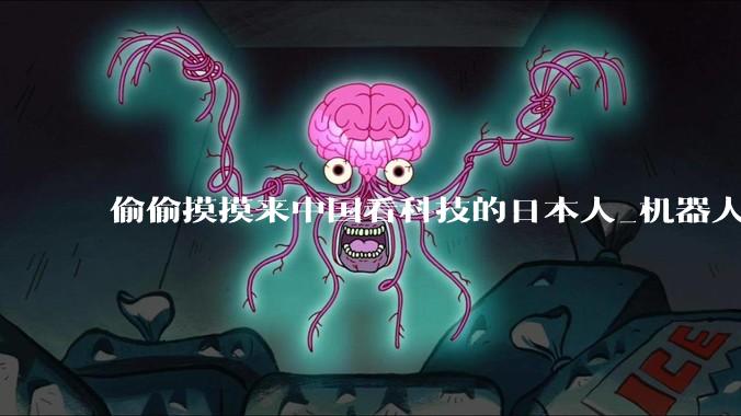 偷偷摸摸来中国看科技的日本人_机器人_展会_媒体