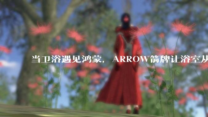 当卫浴遇见鸿蒙，ARROW箭牌让浴室从“功能间”进化为“智慧节点” - *