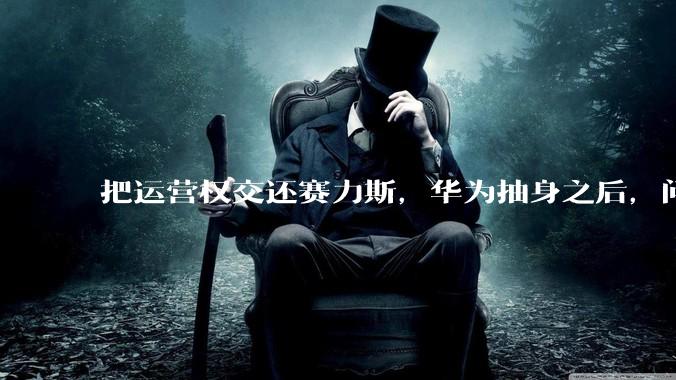 把运营权交还赛力斯，华为抽身之后，问界能走多远？_品牌_鸿蒙_市场