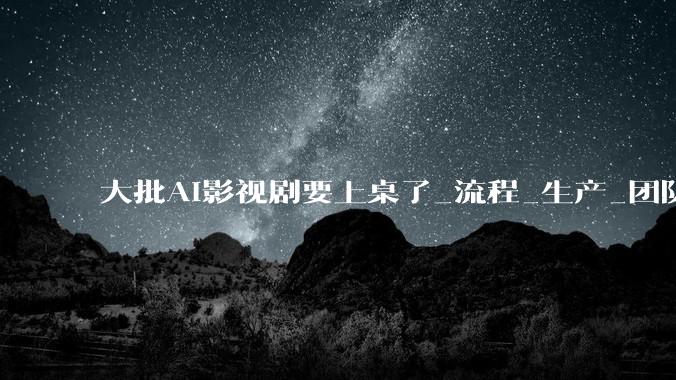 大批AI影视剧要上桌了_流程_生产_团队