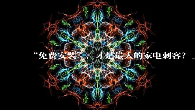 “免费安装”，才是最大的家电刺客？_收费_消费者_服务