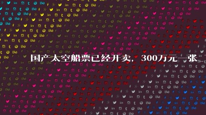国产太空船票已经开卖，300万元一张_飞船_商业_飞行
