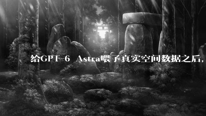 给GPT-6 Astra喂了真实空间数据之后，我们看到了新可能 - *