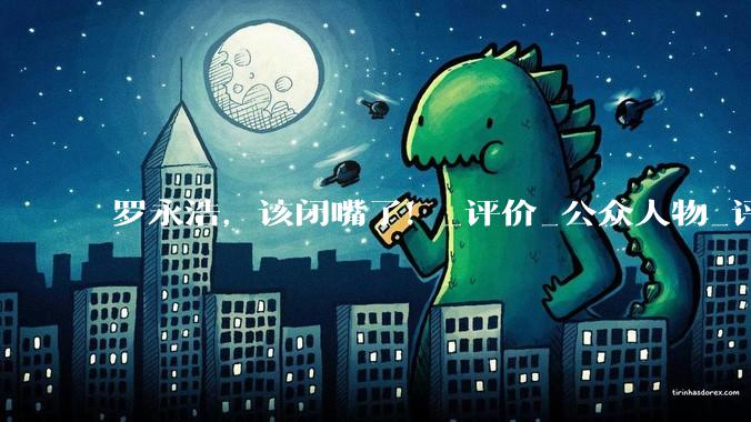 罗永浩，该闭嘴了！_评价_公众人物_评论