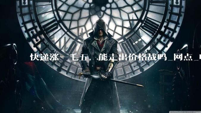 快递涨一毛五，能走出价格战吗_网点_收入_行业