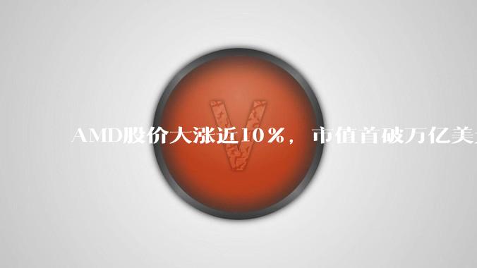 AMD股价大涨近10%，市值首破万亿美元，成全球第四家半导体巨头_收盘价_人工智能_美国