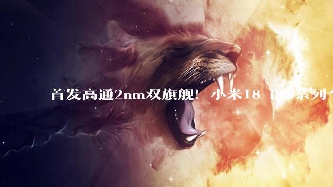 首发高通2nm双旗舰！小米18 Pro系列今晚7点发布：卢伟冰称稳了_代骁龙_Max_光学