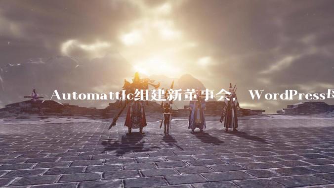 Automattic组建新董事会，WordPress母公司的治理风波告一段落 - *