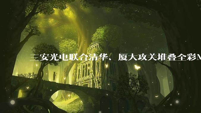 三安光电联合清华、厦大攻关堆叠全彩Micro LED技术，引领高端显示技术变革浪潮 - *